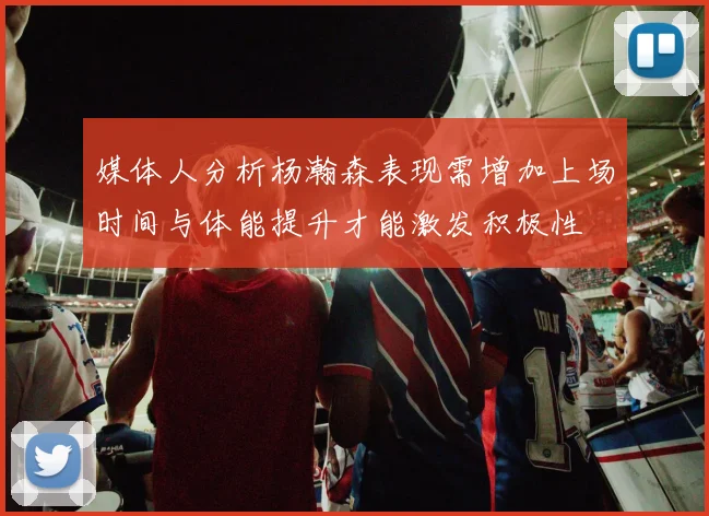 媒体人分析杨瀚森表现需增加上场时间与体能提升才能激发积极性