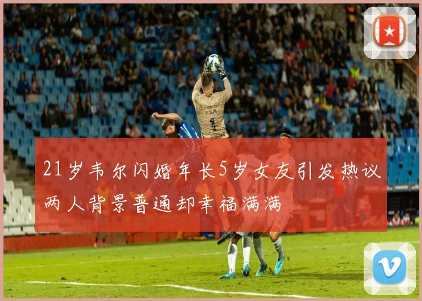 21岁韦尔闪婚年长5岁女友引发热议两人背景普通却幸福满满