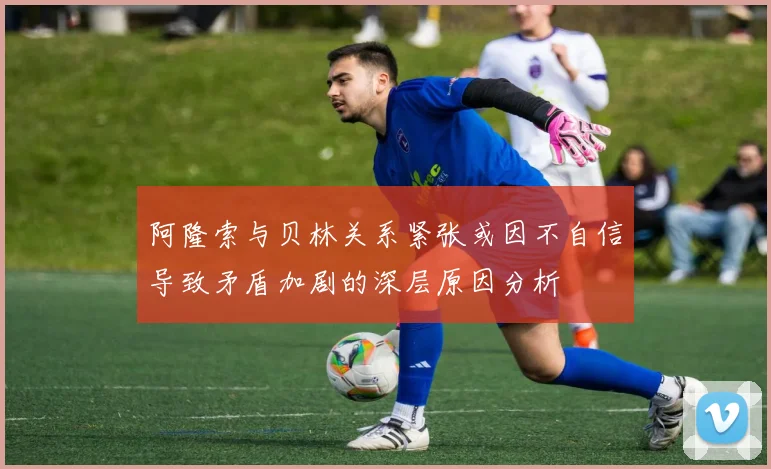 阿隆索与贝林关系紧张或因不自信导致矛盾加剧的深层原因分析