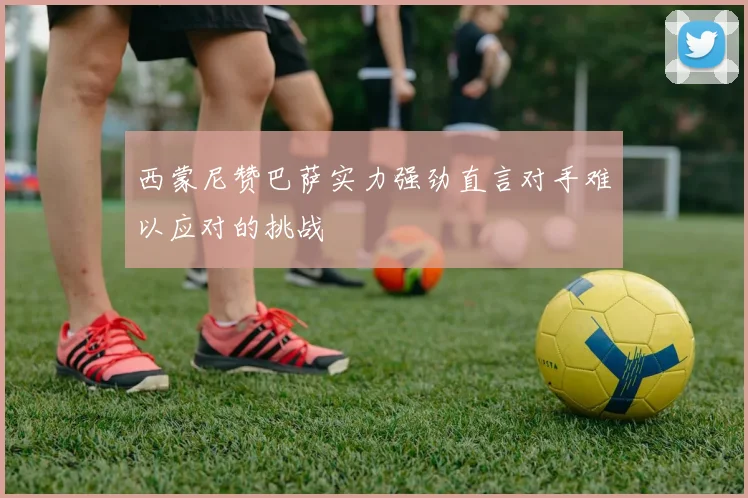 西蒙尼赞巴萨实力强劲直言对手难以应对的挑战
