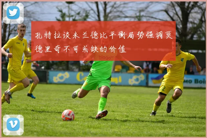 孔特拉谈米兰德比平衡局势强调莫德里奇不可或缺的价值