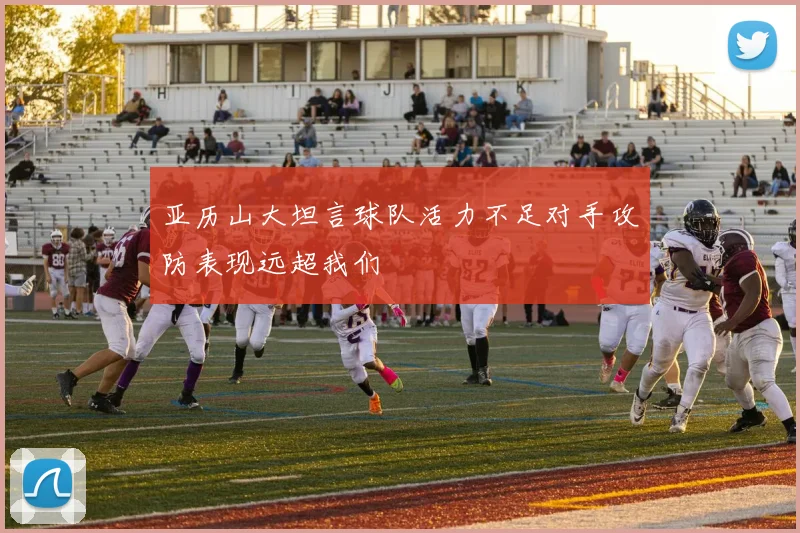 亚历山大坦言球队活力不足对手攻防表现远超我们