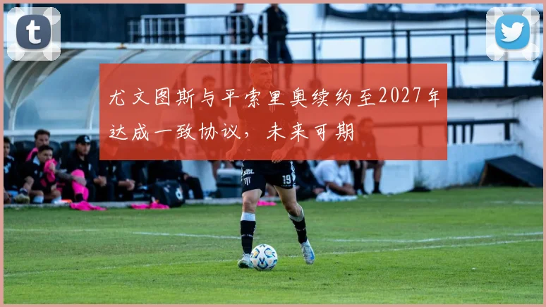 尤文图斯与平索里奥续约至2027年达成一致协议，未来可期