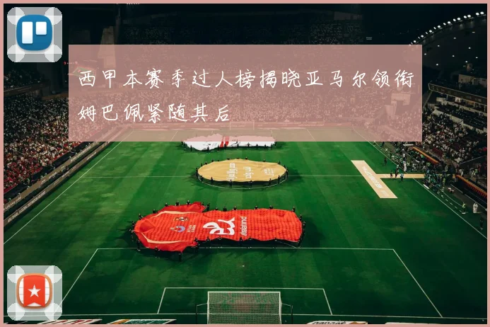 西甲本赛季过人榜揭晓亚马尔领衔姆巴佩紧随其后