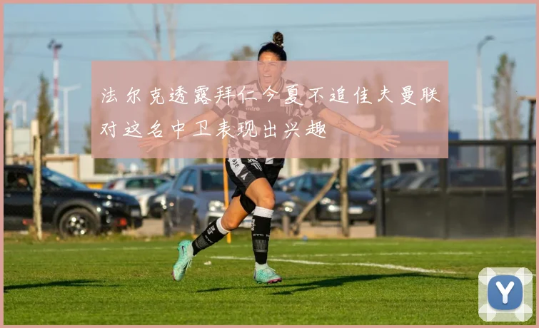法尔克透露拜仁今夏不追佳夫曼联对这名中卫表现出兴趣
