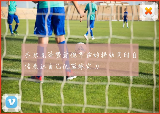 齐尔克泽赞爱德华兹的拼劲同时自信表达自己的篮球实力