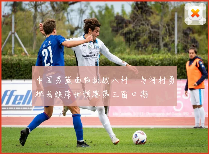 中国男篮面临挑战八村塁与河村勇辉或缺席世预赛第三窗口期