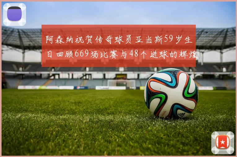 阿森纳祝贺传奇球员亚当斯59岁生日回顾669场比赛与48个进球的辉煌历程