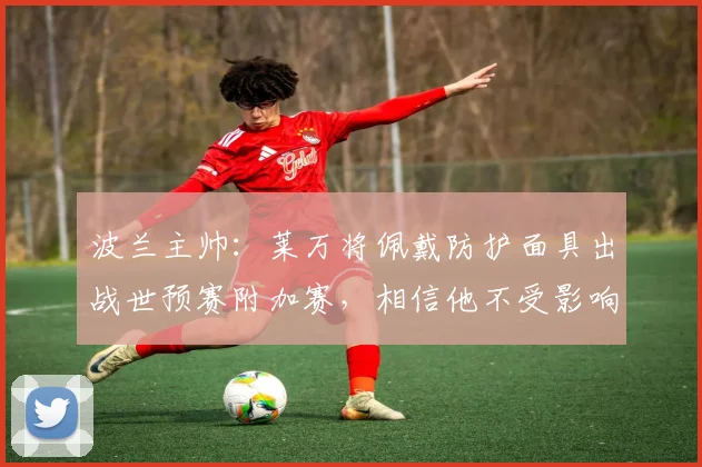 波兰主帅：莱万将佩戴防护面具出战世预赛附加赛，相信他不受影响