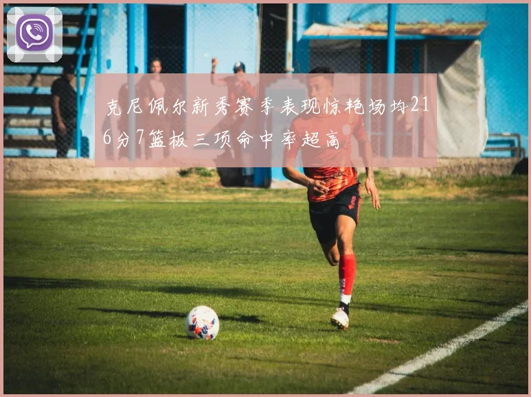 克尼佩尔新秀赛季表现惊艳场均216分7篮板三项命中率超高