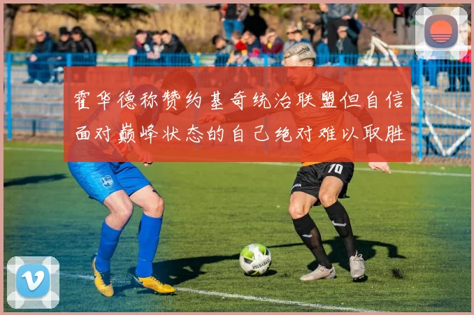 霍华德称赞约基奇统治联盟但自信面对巅峰状态的自己绝对难以取胜