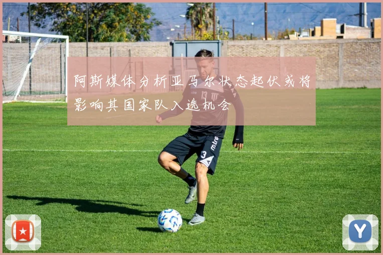 阿斯媒体分析亚马尔状态起伏或将影响其国家队入选机会