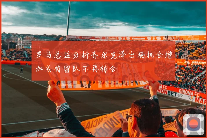罗马总监分析齐尔克泽出场机会增加或将留队不再转会