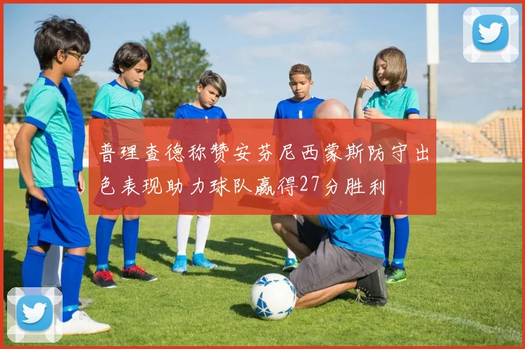 普理查德称赞安芬尼西蒙斯防守出色表现助力球队赢得27分胜利