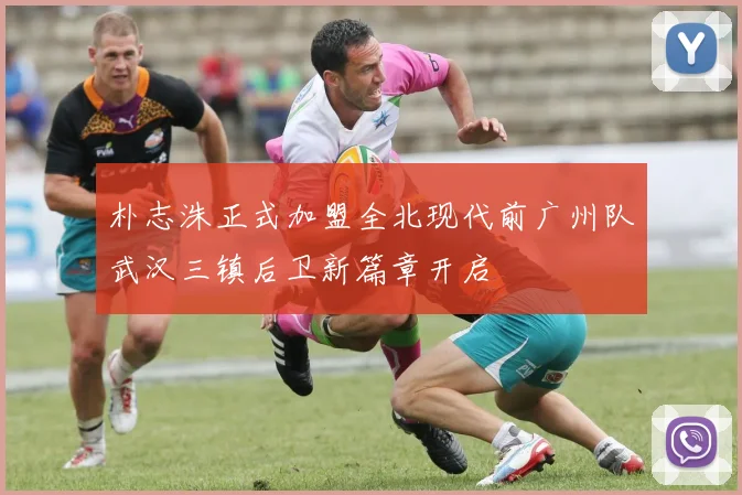 朴志洙正式加盟全北现代前广州队武汉三镇后卫新篇章开启
