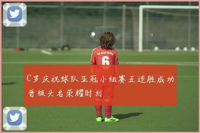 C罗庆祝球队亚冠小组赛五连胜成功晋级头名荣耀时刻