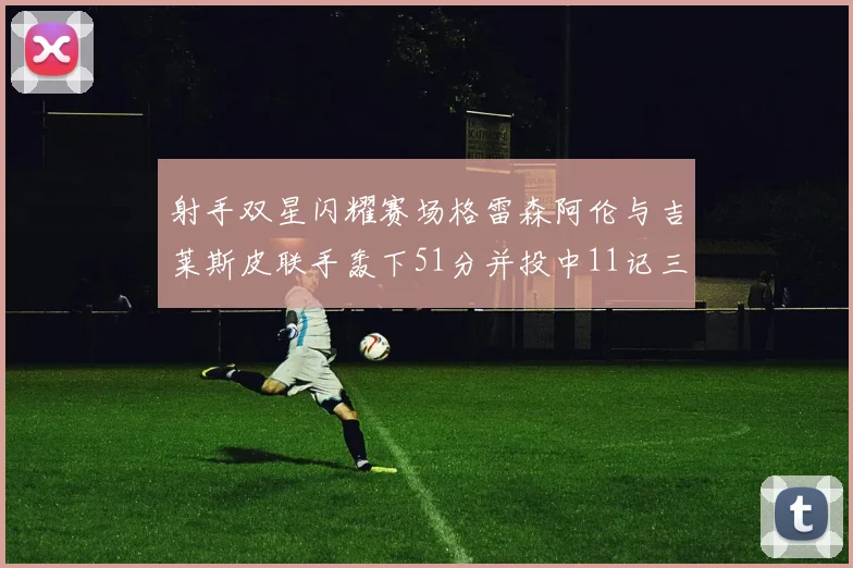 射手双星闪耀赛场格雷森阿伦与吉莱斯皮联手轰下51分并投中11记三分球