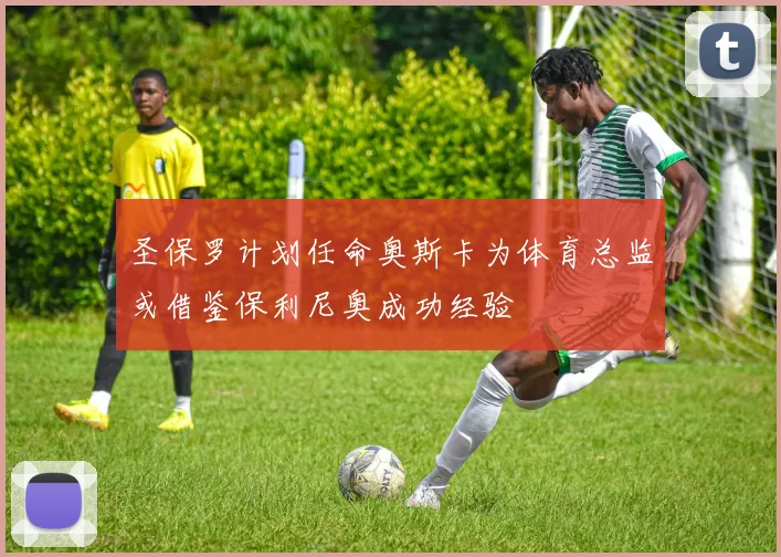 圣保罗计划任命奥斯卡为体育总监或借鉴保利尼奥成功经验