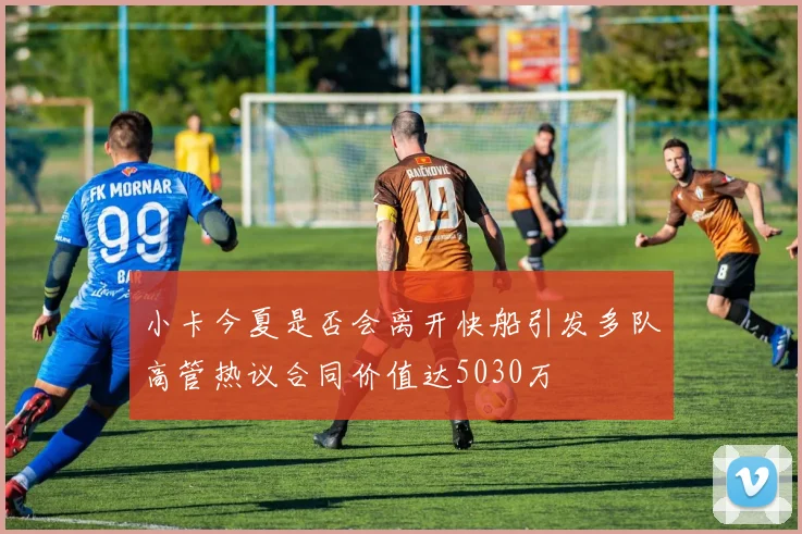 小卡今夏是否会离开快船引发多队高管热议合同价值达5030万