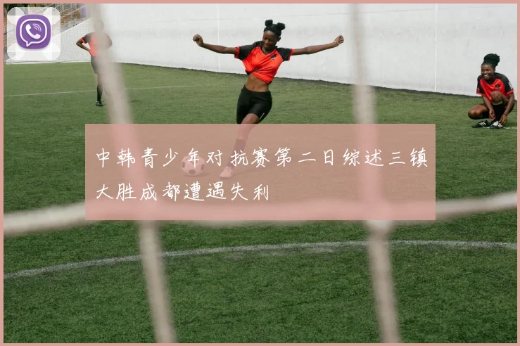 中韩青少年对抗赛第二日综述三镇大胜成都遭遇失利