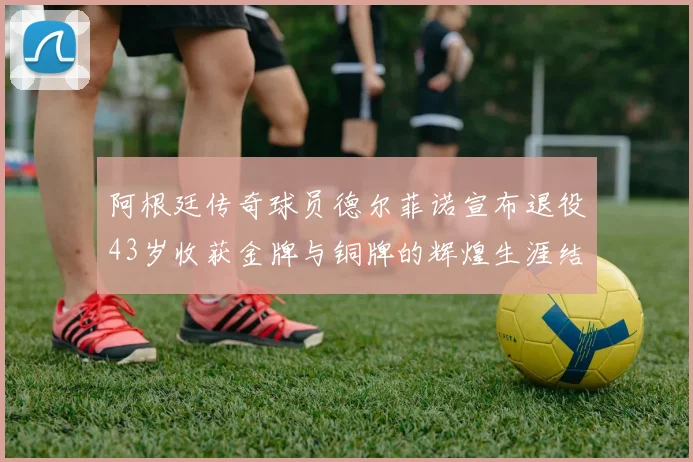 阿根廷传奇球员德尔菲诺宣布退役43岁收获金牌与铜牌的辉煌生涯结束