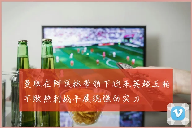 曼联在阿莫林带领下迎来英超五轮不败热刺战平展现强劲实力