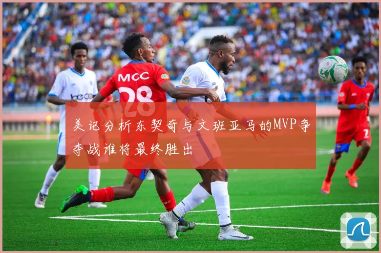 美记分析东契奇与文班亚马的MVP争夺战谁将最终胜出