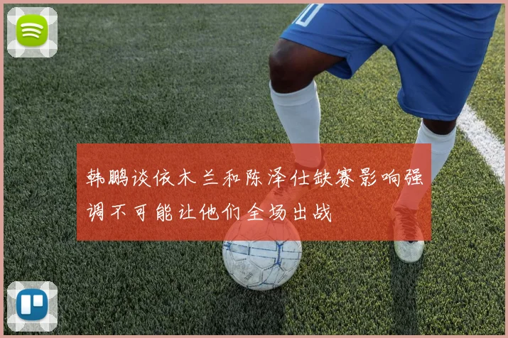 韩鹏谈依木兰和陈泽仕缺赛影响强调不可能让他们全场出战