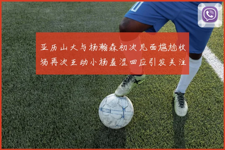 亚历山大与杨瀚森初次见面尴尬收场再次互动小杨羞涩回应引发关注
