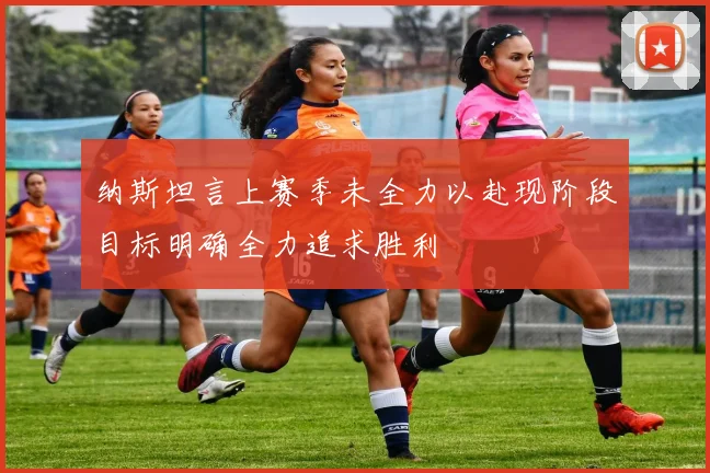 纳斯坦言上赛季未全力以赴现阶段目标明确全力追求胜利
